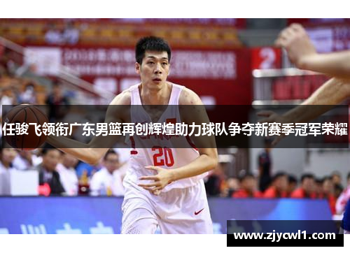 任骏飞领衔广东男篮再创辉煌助力球队争夺新赛季冠军荣耀