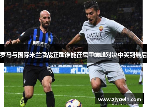 罗马与国际米兰激战正酣谁能在意甲巅峰对决中笑到最后